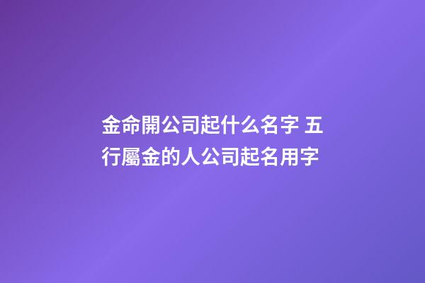 金命開公司起什么名字 五行屬金的人公司起名用字-第1張-公司起名-玄機派